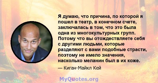 Я думаю, что причина, по которой я пошел в театр, в конечном счете, заключалась в том, что это была одна из многокультурных групп. Потому что вы отождествляете себя с другими людьми, которые разделяют с вами подобные