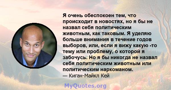 Я очень обеспокоен тем, что происходит в новостях, но я бы не назвал себя политическим животным, как таковым. Я уделяю больше внимания в течение годов выборов, или, если я вижу какую -то тему или проблему, о которой я