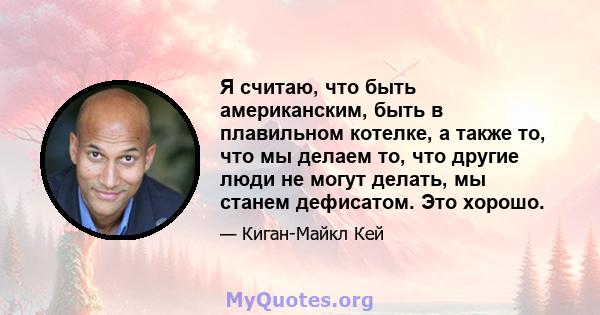 Я считаю, что быть американским, быть в плавильном котелке, а также то, что мы делаем то, что другие люди не могут делать, мы станем дефисатом. Это хорошо.