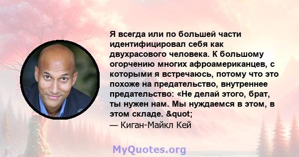 Я всегда или по большей части идентифицировал себя как двухрасового человека. К большому огорчению многих афроамериканцев, с которыми я встречаюсь, потому что это похоже на предательство, внутреннее предательство: «Не