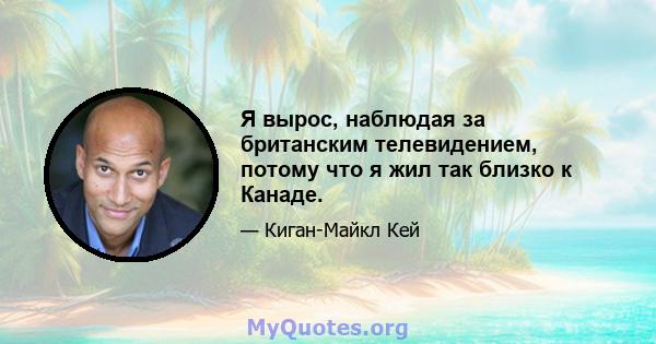 Я вырос, наблюдая за британским телевидением, потому что я жил так близко к Канаде.