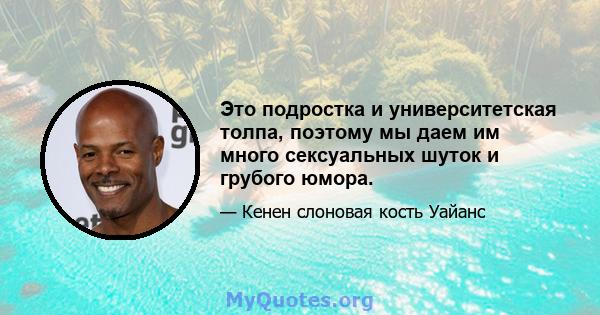 Это подростка и университетская толпа, поэтому мы даем им много сексуальных шуток и грубого юмора.