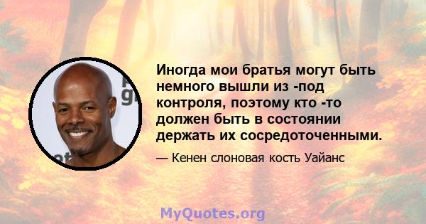 Иногда мои братья могут быть немного вышли из -под контроля, поэтому кто -то должен быть в состоянии держать их сосредоточенными.