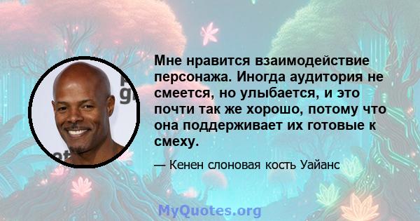 Мне нравится взаимодействие персонажа. Иногда аудитория не смеется, но улыбается, и это почти так же хорошо, потому что она поддерживает их готовые к смеху.