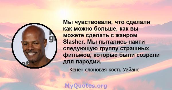 Мы чувствовали, что сделали как можно больше, как вы можете сделать с жанром Slasher. Мы пытались найти следующую группу страшных фильмов, которые были созрели для пародии.