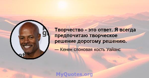 Творчество - это ответ. Я всегда предпочитаю творческое решение дорогому решению.