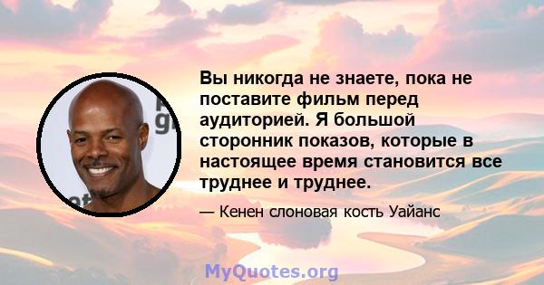 Вы никогда не знаете, пока не поставите фильм перед аудиторией. Я большой сторонник показов, которые в настоящее время становится все труднее и труднее.