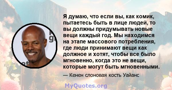 Я думаю, что если вы, как комик, пытаетесь быть в лице людей, то вы должны придумывать новые вещи каждый год. Мы находимся на этапе массового потребления, где люди принимают вещи как должное и хотят, чтобы все было