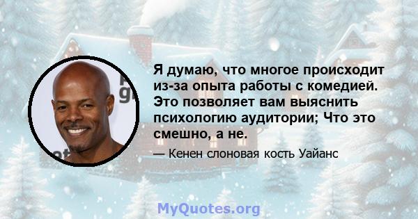 Я думаю, что многое происходит из-за опыта работы с комедией. Это позволяет вам выяснить психологию аудитории; Что это смешно, а не.