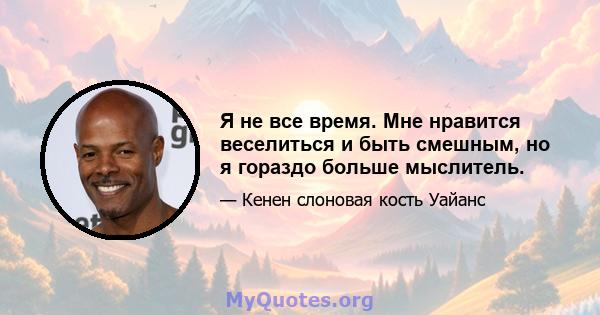 Я не все время. Мне нравится веселиться и быть смешным, но я гораздо больше мыслитель.