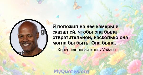 Я положил на нее камеры и сказал ей, чтобы она была отвратительной, насколько она могла бы быть. Она была.