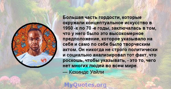 Большая часть гордости, которые окружали концептуальное искусство в 1950 -х по 70 -е годы, заключалась в том, что у него было это высокомерное предположение, которое указывало на себя и само по себе было творческим