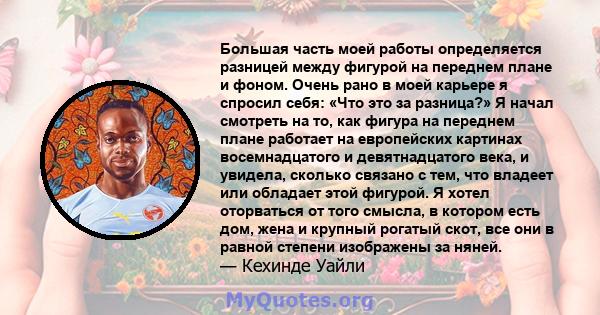 Большая часть моей работы определяется разницей между фигурой на переднем плане и фоном. Очень рано в моей карьере я спросил себя: «Что это за разница?» Я начал смотреть на то, как фигура на переднем плане работает на