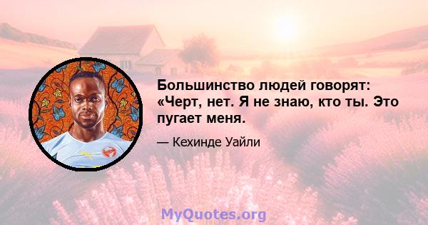 Большинство людей говорят: «Черт, нет. Я не знаю, кто ты. Это пугает меня.