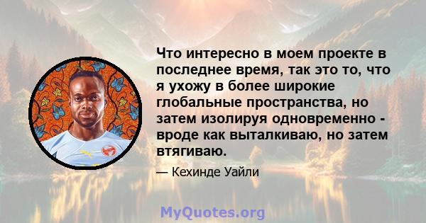 Что интересно в моем проекте в последнее время, так это то, что я ухожу в более широкие глобальные пространства, но затем изолируя одновременно - вроде как выталкиваю, но затем втягиваю.