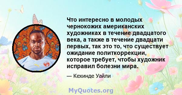 Что интересно в молодых чернокожих американских художниках в течение двадцатого века, а также в течение двадцати первых, так это то, что существует ожидание политкоррекции, которое требует, чтобы художник исправил