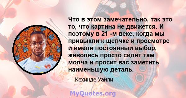 Что в этом замечательно, так это то, что картина не движется. И поэтому в 21 -м веке, когда мы привыкли к щелчке и просмотре и имели постоянный выбор, живопись просто сидит там молча и просит вас заметить наименьшую