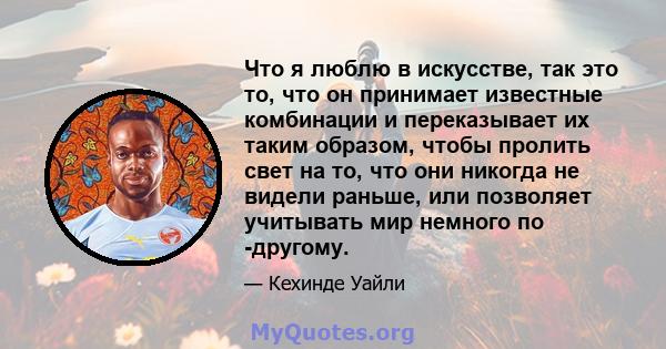 Что я люблю в искусстве, так это то, что он принимает известные комбинации и переказывает их таким образом, чтобы пролить свет на то, что они никогда не видели раньше, или позволяет учитывать мир немного по -другому.