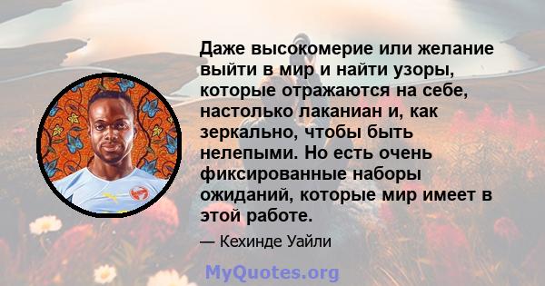 Даже высокомерие или желание выйти в мир и найти узоры, которые отражаются на себе, настолько лаканиан и, как зеркально, чтобы быть нелепыми. Но есть очень фиксированные наборы ожиданий, которые мир имеет в этой работе.