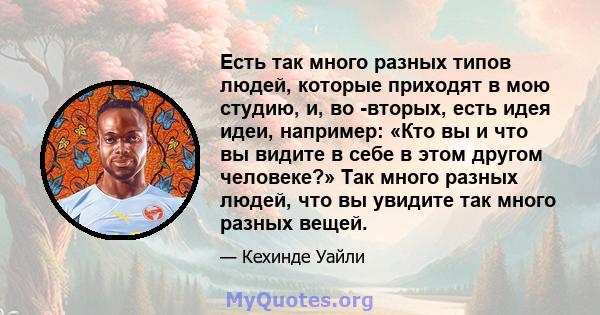 Есть так много разных типов людей, которые приходят в мою студию, и, во -вторых, есть идея идеи, например: «Кто вы и что вы видите в себе в этом другом человеке?» Так много разных людей, что вы увидите так много разных