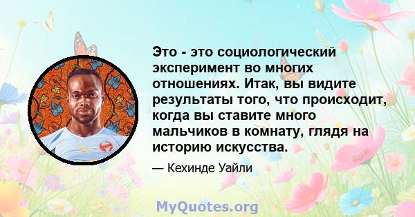 Это - это социологический эксперимент во многих отношениях. Итак, вы видите результаты того, что происходит, когда вы ставите много мальчиков в комнату, глядя на историю искусства.