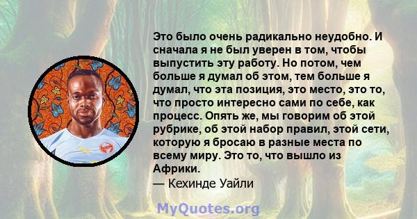 Это было очень радикально неудобно. И сначала я не был уверен в том, чтобы выпустить эту работу. Но потом, чем больше я думал об этом, тем больше я думал, что эта позиция, это место, это то, что просто интересно сами по 