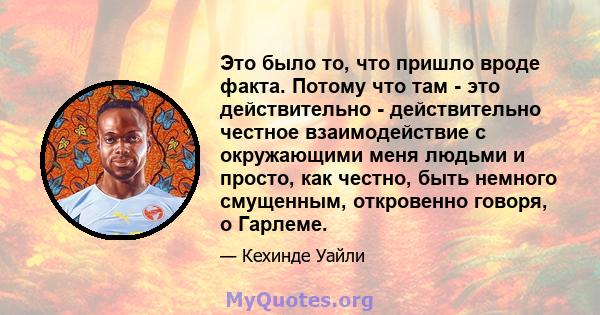 Это было то, что пришло вроде факта. Потому что там - это действительно - действительно честное взаимодействие с окружающими меня людьми и просто, как честно, быть немного смущенным, откровенно говоря, о Гарлеме.