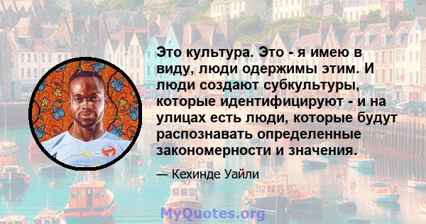 Это культура. Это - я имею в виду, люди одержимы этим. И люди создают субкультуры, которые идентифицируют - и на улицах есть люди, которые будут распознавать определенные закономерности и значения.