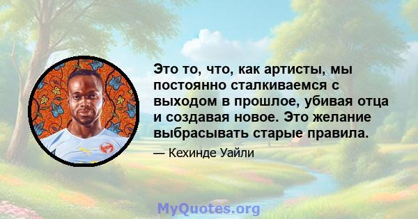 Это то, что, как артисты, мы постоянно сталкиваемся с выходом в прошлое, убивая отца и создавая новое. Это желание выбрасывать старые правила.