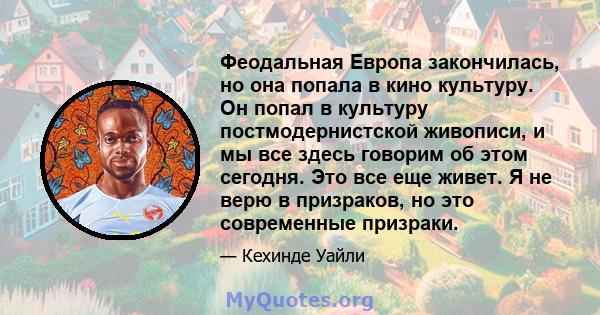 Феодальная Европа закончилась, но она попала в кино культуру. Он попал в культуру постмодернистской живописи, и мы все здесь говорим об этом сегодня. Это все еще живет. Я не верю в призраков, но это современные призраки.