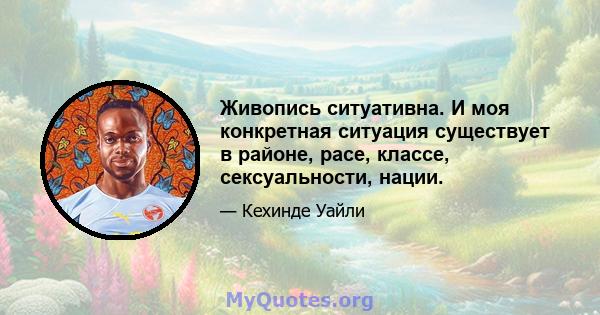 Живопись ситуативна. И моя конкретная ситуация существует в районе, расе, классе, сексуальности, нации.