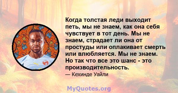 Когда толстая леди выходит петь, мы не знаем, как она себя чувствует в тот день. Мы не знаем, страдает ли она от простуды или оплакивает смерть или влюбляется. Мы не знаем. Но так что все это шанс - это