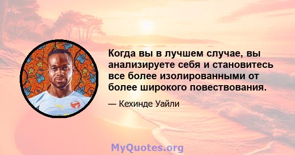 Когда вы в лучшем случае, вы анализируете себя и становитесь все более изолированными от более широкого повествования.