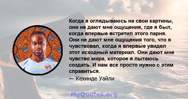 Когда я оглядываюсь на свои картины, они не дают мне ощущения, где я был, когда впервые встретил этого парня. Они не дают мне ощущения того, что я чувствовал, когда я впервые увидел этот исходный материал. Они дают мне