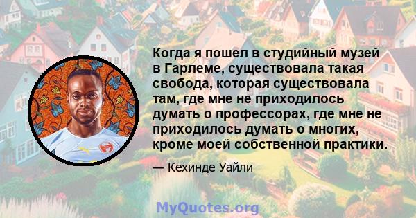 Когда я пошел в студийный музей в Гарлеме, существовала такая свобода, которая существовала там, где мне не приходилось думать о профессорах, где мне не приходилось думать о многих, кроме моей собственной практики.