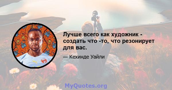 Лучше всего как художник - создать что -то, что резонирует для вас.