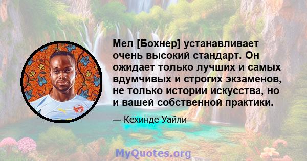 Мел [Бохнер] устанавливает очень высокий стандарт. Он ожидает только лучших и самых вдумчивых и строгих экзаменов, не только истории искусства, но и вашей собственной практики.