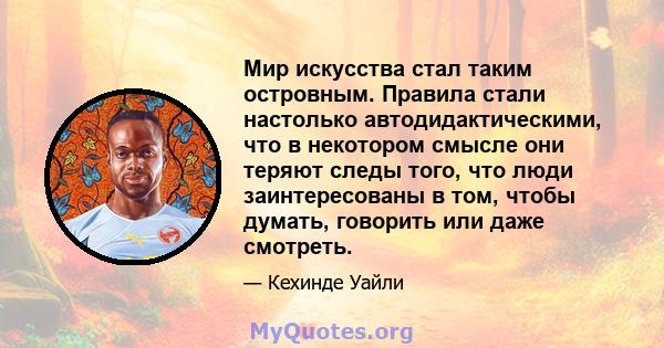 Мир искусства стал таким островным. Правила стали настолько автодидактическими, что в некотором смысле они теряют следы того, что люди заинтересованы в том, чтобы думать, говорить или даже смотреть.