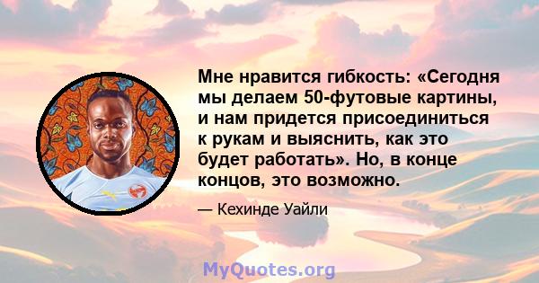 Мне нравится гибкость: «Сегодня мы делаем 50-футовые картины, и нам придется присоединиться к рукам и выяснить, как это будет работать». Но, в конце концов, это возможно.