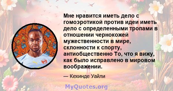 Мне нравится иметь дело с гомоэротикой против идеи иметь дело с определенными тропами в отношении чернокожей мужественности в мире, склонности к спорту, антиобщественно То, что я вижу, как было исправлено в мировом