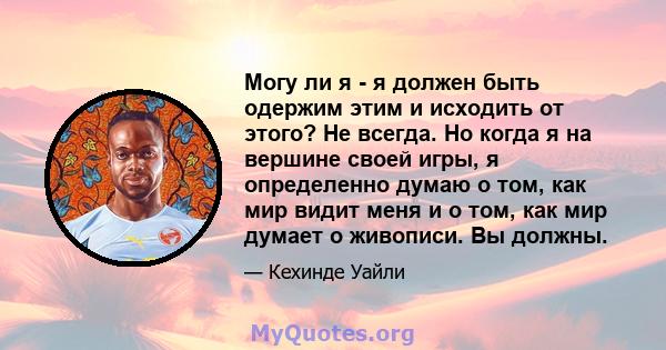 Могу ли я - я должен быть одержим этим и исходить от этого? Не всегда. Но когда я на вершине своей игры, я определенно думаю о том, как мир видит меня и о том, как мир думает о живописи. Вы должны.