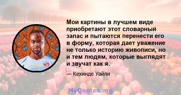 Мои картины в лучшем виде приобретают этот словарный запас и пытаются перенести его в форму, которая дает уважение не только историю живописи, но и тем людям, которые выглядят и звучат как я.