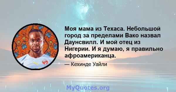 Моя мама из Техаса. Небольшой город за пределами Вако назвал Даунсвилл. И мой отец из Нигерии. И я думаю, я правильно афроамериканца.