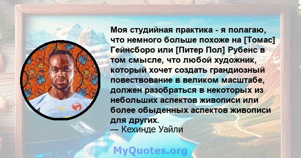 Моя студийная практика - я полагаю, что немного больше похоже на [Томас] Гейнсборо или [Питер Пол] Рубенс в том смысле, что любой художник, который хочет создать грандиозный повествование в великом масштабе, должен