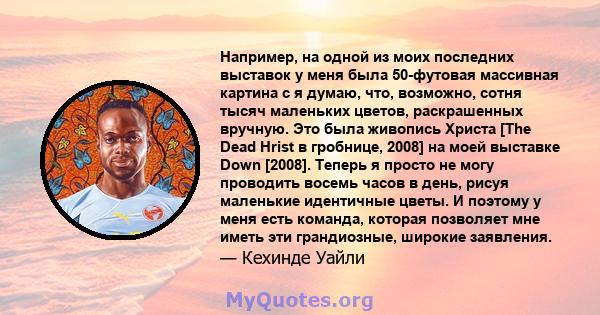 Например, на одной из моих последних выставок у меня была 50-футовая массивная картина с я думаю, что, возможно, сотня тысяч маленьких цветов, раскрашенных вручную. Это была живопись Христа [The Dead Hrist в гробнице,