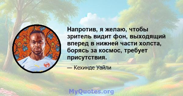 Напротив, я желаю, чтобы зритель видит фон, выходящий вперед в нижней части холста, борясь за космос, требует присутствия.