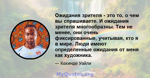 Ожидания зрителя - это то, о чем вы спрашиваете. И ожидания зрителя многообразны. Тем не менее, они очень фиксированные, учитывая, кто я в мире. Люди имеют определенные ожидания от меня как художника.