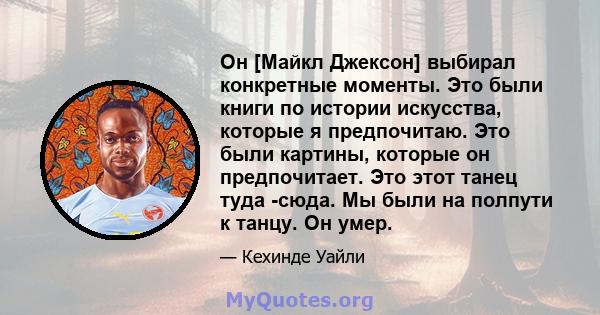 Он [Майкл Джексон] выбирал конкретные моменты. Это были книги по истории искусства, которые я предпочитаю. Это были картины, которые он предпочитает. Это этот танец туда -сюда. Мы были на полпути к танцу. Он умер.