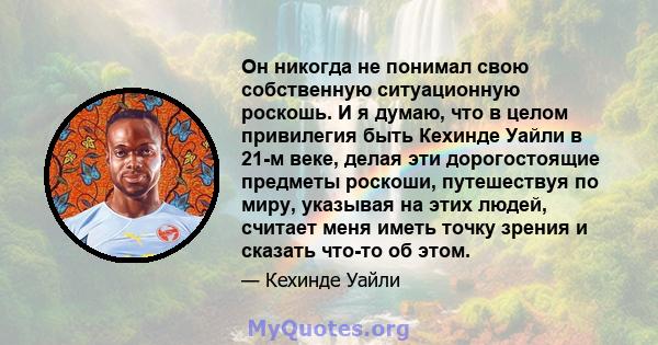 Он никогда не понимал свою собственную ситуационную роскошь. И я думаю, что в целом привилегия быть Кехинде Уайли в 21-м веке, делая эти дорогостоящие предметы роскоши, путешествуя по миру, указывая на этих людей,