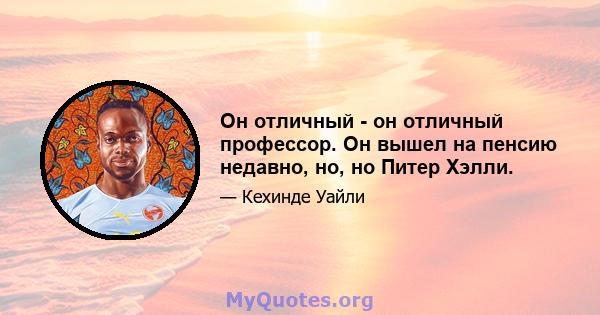 Он отличный - он отличный профессор. Он вышел на пенсию недавно, но, но Питер Хэлли.